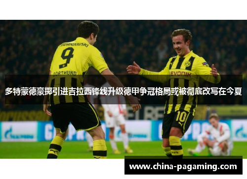 多特蒙德豪掷引进吉拉西锋线升级德甲争冠格局或被彻底改写在今夏