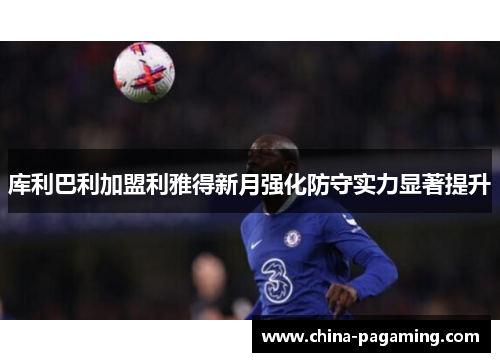 库利巴利加盟利雅得新月强化防守实力显著提升